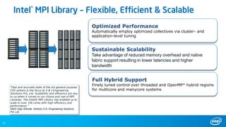 15
“Fast and accurate state of the art general purpose
CFD solvers is the focus at S & I Engineering
Solutions Pvt, Ltd. Scalability and efficiency are key
to us when it comes to our choice and use of MPI
Libraries. The Intel® MPI Library has enabled us to
scale to over 10k cores with high efficiency and
performance.”
Nikhil Vijay Shende, Director,S & I Engineering Solutions,
Pvt. Ltd.
Full Hybrid Support
Finely tuned control over threaded and OpenMP* hybrid regions
for multicore and manycore systems
Sustainable Scalability
Take advantage of reduced memory overhead and native
fabric support resulting in lower latencies and higher
bandwidth
Optimized Performance
Automatically employ optimized collectives via cluster- and
application-level tuning
Intel® MPI Library – Flexible, Efficient & Scalable
 