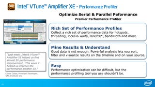 23
Optimize Serial & Parallel Peformance
Premier Performance Profiler
Easy
Performance optimization can be difficult, but the
performance profiling tool you use shouldn’t be.
Rich Set of Performance Profiles
Collect a rich set of performance data for hotspots,
threading, locks & waits, DirectX*, bandwidth and more.
Mine Results & Understand
Good data is not enough. Powerful analysis lets you sort,
filter and visualize results on the timeline and on your source.
Intel® VTune™ Amplifier XE - Performance Profiler
“Last week, Intel® VTune™
Amplifier XE helped us find
almost 3X performance
improvement. This week it
helped us improve the
performance another 3X.”
Claire Cates, Principal Developer,
SAS Institute Inc
 