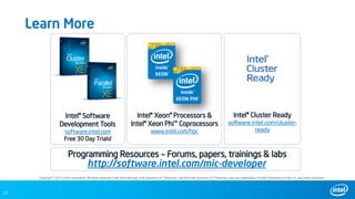27
Learn More
Copyright © 2012 Intel Corporation. All rights reserved. Intel, the Intel logo, Intel Sponsors of Tomorrow., and the Intel Sponsors of Tomorrow. logo are trademarks of Intel Corporation in the U.S. and other countries.
Intel® Software
Development Tools
software.intel.com
Free 30 Day Trials!
Intel® Xeon® Processors &
Intel® Xeon Phi™ Coprocessors
www.intel.com/hpc
Intel® Cluster Ready
software.intel.com/cluster-
ready
http://software.intel.com/mic-developer
Programming Resources – Forums, papers, trainings & labs
 