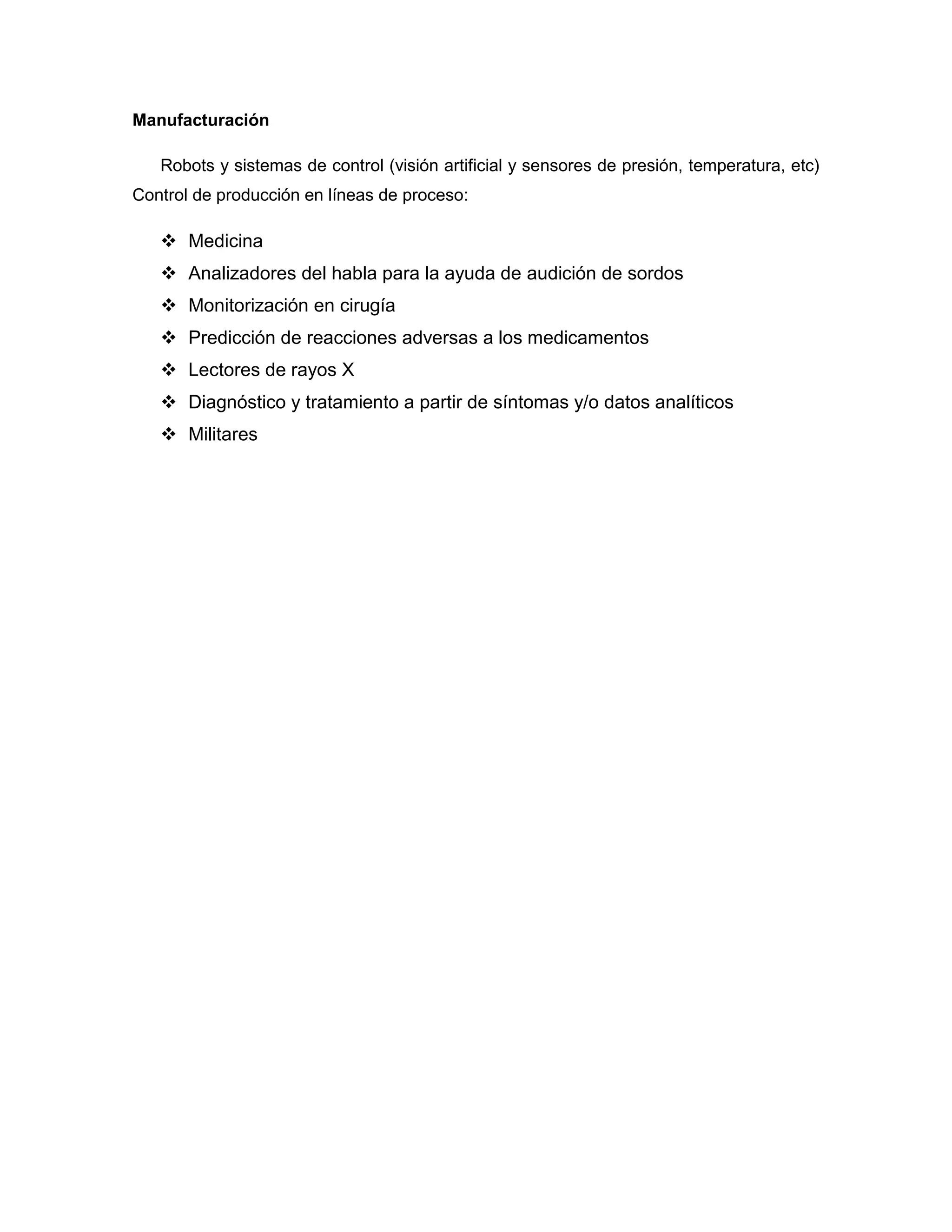 Manufacturación

   Robots y sistemas de control (visión artificial y sensores de presión, temperatura, etc)
Control de producción en líneas de proceso:

    Medicina
    Analizadores del habla para la ayuda de audición de sordos
    Monitorización en cirugía
    Predicción de reacciones adversas a los medicamentos
    Lectores de rayos X
    Diagnóstico y tratamiento a partir de síntomas y/o datos analíticos
    Militares
 