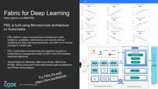 Fabric for Deep Learning
https://github.com/IBM/FfDL
FfDL is built using Microservices architecture
on Kubernetes
• FfDL platform uses a microservices architecture to offer
resilience, scalability, multi-tenancy, and security without
modifying the deep learning frameworks, and with no or minimal
changes to model code.
• FfDL control plane microservices are deployed as pods on
Kubernetes to manage this cluster of GPU- and CPU-enabled
machines effectively
• Tested Platforms: Minikube, IBM Cloud Public, IBM Cloud
Private, GPUs using both Kubernetes feature gate Accelerators
and NVidia device plugins
322018 / © 2018 IBM Corporation
 