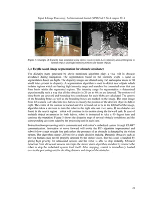 Signal & Image Processing : An International Journal (SIPIJ) Vol.5, No.4, August 2014 
Figure 4: Example of disparity map generated using stereo vision system. Low intensity areas correspond to 
49 
farther objects and high intensity portions are nearer objects. 
3.3. Depth based Image segmentation for obstacle avoidance 
The disparity maps generated by above mentioned algorithm plays a vital role in obstacle 
avoidance during navigation. The segmentation based on the intensity levels is same as 
segmentation based on depth. The disparity images are dilated using 3x3 rectangular mask to fill 
small holes present in disparity. A segmentation algorithm is used to detect near objects which 
isolates regions which are having high intensity range and searches for connected areas that can 
form blobs within the segmented regions. The intensity range for segmentation is determined 
experimentally such a way that all the obstacles in 20 cm to 40 cm are detected. The contours of 
these blobs are detected and bounding box coordinates for each blobs are calculated. The centres 
of the bounding boxes as well as the bounding boxes are marked on the image. The input image 
from left camera is divided into two halves to classify the position of the detected object to left or 
right. The centre of the contour is tracked and if it is found out to be in the left half of the image, 
algorithm takes a decision to turn the robot to the right side and vice versa. If no obstacles are 
found in the search region robot will continue in its motion along the forward path. In case of 
multiple object occurrences in both halves, robot is instructed to take a 90 degree turn and 
continue the operation. Figure 5 shows the disparity map of several obstacle conditions and the 
corresponding decisions taken by the processing unit in each case. 
Instruction from processing unit is communicated with robot’s embedded system through USART 
communication. Instruction to move forward will evoke the PID algorithm implemented and 
robot follows exact straight line path unless the presence of an obstacle is detected by the vision 
system. Our algorithm elapses 200 ms for a single decision making. Dynamic obstacles such as 
moving humans may not be properly detected by the stereo vision. But this issue is handled by 
giving high priority for ultrasound sensors and the robot is able to stop instantly. Obstacle 
detection from ultrasound sensors interrupts the stereo vision algorithm and directly instructs the 
robot to stop the embedded system level itself. After stopping, control is immediately handed 
over to the processing unit for deciding distance and shape of the obstacles. 
 