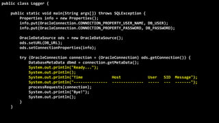 This presentation is available in http://db-oriented.com/presentations
©
Oren
Nakdimon
©
Oren
Nakdimon
public class Logger {
public static void main(String args[]) throws SQLException {
Properties info = new Properties();
info.put(OracleConnection.CONNECTION_PROPERTY_USER_NAME, DB_USER);
info.put(OracleConnection.CONNECTION_PROPERTY_PASSWORD, DB_PASSWORD);
OracleDataSource ods = new OracleDataSource();
ods.setURL(DB_URL);
ods.setConnectionProperties(info);
try (OracleConnection connection = (OracleConnection) ods.getConnection()) {
DatabaseMetaData dbmd = connection.getMetaData();
System.out.println("Ready...");
System.out.println();
System.out.println("Time Host User SID Message");
System.out.println("--------------- -------------- ----- --- -------");
processRequests(connection);
System.out.println("Bye!");
System.out.println();
}
}
 