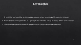 31
• By combining local and global consistency aspects we can achieve consistency while preserving stylization
• Reasonable flow accuracy estimated by a lightweight flow network is enough for making stylized videos consistent
• Existing objective metrics for temporal consistency do not capture the subjective preference
 
