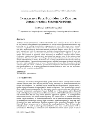 International Journal of Computer Graphics & Animation (IJCGA) Vol.3, No.4, October 2013
DOI : 10.5121/ijcga.2013.3404 41
INTERACTIVE FULL-BODY MOTION CAPTURE
USING INFRARED SENSOR NETWORK
Son Duong1
and Min-Hyung Choi2
1,2
Department of Computer Science and Engineering, University of Colorado Denver,
CO USA
ABSTRACT
Traditional motion capture (mocap) has been well-studied in visual science for the last decades. However
the field is mostly about capturing precise animation to be used in specific applications after intensive post
processing such as studying biomechanics or rigging models in movies. These data sets are normally
captured in complex laboratory environments with sophisticated equipment thus making motion capture a
field that is mostly exclusive to professional animators. In addition, obtrusive sensors must be attached to
actors and calibrated within the capturing system, resulting in limited and unnatural motion. In recent year
the rise of computer vision and interactive entertainment opened the gate for a different type of motion
capture which focuses on producing optical markerless or mechanical sensorless motion capture.
Furthermore a wide array of low-cost device are released that are easy to use for less mission critical
applications. This paper describes a new technique of using multiple infrared devices to process data from
multiple infrared sensors to enhance the flexibility and accuracy of the markerless mocap using commodity
devices such as Kinect. The method involves analyzing each individual sensor data, decompose and rebuild
them into a uniformed skeleton across all sensors. We then assign criteria to define the confidence level of
captured signal from sensor. Each sensor operates on its own process and communicates through MPI.
Our method emphasizes on the need of minimum calculation overhead for better real time performance
while being able to maintain good scalability.
KEYWORDS
Motion Capture, Infrared Sensor
1. INTRODUCTION
Technologies and methods that produce high quality motion capture (mocap) data have been
available for quite some time. However they are usually out of reach of the mainstream users due
to cost and complexity. The traditional mocap setups like optical or magnetic systems require a
cumbersome configuration of markers and/or sensors on the actor. There have also been research
about markerless motion capture but they also require complex pre-processing and calibration in a
laboratory environment. Another drawback is the high cost of these systems, and the data itself
needs a lot of post processing. Because of those conditions, while traditional methods can yield
very accurate data, they can only used in particular application segments. In recent years the
entertainment industry has started introducing cheap and simple devices to stimulate some basic
motion capture technology to the mainstream market. The Wiimote and Playstation Move have
incorporated tracking sensors to record hand movements to estimate motion (or pose) and apply
the motion into target applications. Based on computer vision technology, Playstation Eye and
Microsoft Kinect have drawn a lot of interests for casual applications. These devices employ
infrared sensors to track an actor’s position and allow some basic visual interaction with on
screen objects. While they do not measure up to the traditional motion capture system in term of
 