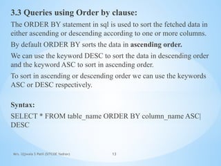 Mrs. Ujjwala S Patil (SITCOE Yadrav) 13
3.3 Queries using Order by clause:
The ORDER BY statement in sql is used to sort the fetched data in
either ascending or descending according to one or more columns.
By default ORDER BY sorts the data in ascending order.
We can use the keyword DESC to sort the data in descending order
and the keyword ASC to sort in ascending order.
To sort in ascending or descending order we can use the keywords
ASC or DESC respectively.
Syntax:
SELECT * FROM table_name ORDER BY column_name ASC|
DESC
 