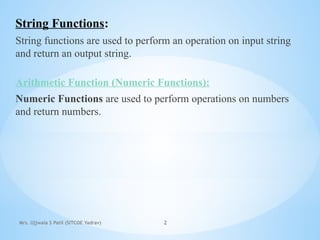 Mrs. Ujjwala S Patil (SITCOE Yadrav) 2
String Functions:
String functions are used to perform an operation on input string
and return an output string.
Arithmetic Function (Numeric Functions):
Numeric Functions are used to perform operations on numbers
and return numbers.
 
