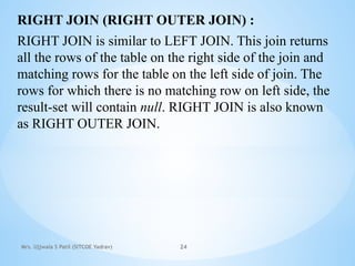 Mrs. Ujjwala S Patil (SITCOE Yadrav) 24
RIGHT JOIN (RIGHT OUTER JOIN) :
RIGHT JOIN is similar to LEFT JOIN. This join returns
all the rows of the table on the right side of the join and
matching rows for the table on the left side of join. The
rows for which there is no matching row on left side, the
result-set will contain null. RIGHT JOIN is also known
as RIGHT OUTER JOIN.
 