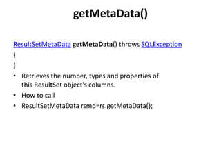 getMetaData()
ResultSetMetaData getMetaData() throws SQLException
{
}
• Retrieves the number, types and properties of
this ResultSet object's columns.
• How to call
• ResultSetMetaData rsmd=rs.getMetaData();

 