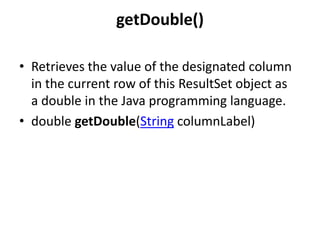 getDouble()
• Retrieves the value of the designated column
in the current row of this ResultSet object as
a double in the Java programming language.
• double getDouble(String columnLabel)

 