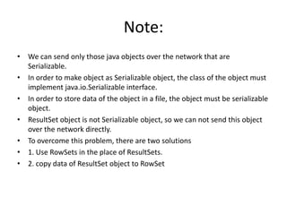 Note:
• We can send only those java objects over the network that are
Serializable.
• In order to make object as Serializable object, the class of the object must
implement java.io.Serializable interface.
• In order to store data of the object in a file, the object must be serializable
object.
• ResultSet object is not Serializable object, so we can not send this object
over the network directly.
• To overcome this problem, there are two solutions
• 1. Use RowSets in the place of ResultSets.
• 2. copy data of ResultSet object to RowSet

 