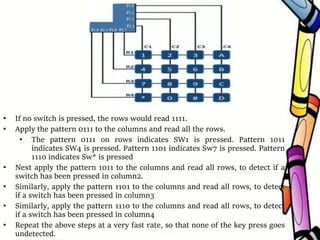 • If no switch is pressed, the rows would read 1111.
• Apply the pattern 0111 to the columns and read all the rows.
• The pattern 0111 on rows indicates SW1 is pressed. Pattern 1011
indicates SW4 is pressed. Pattern 1101 indicates Sw7 is pressed. Pattern
1110 indicates Sw* is pressed
• Next apply the pattern 1011 to the columns and read all rows, to detect if a
switch has been pressed in column2.
• Similarly, apply the pattern 1101 to the columns and read all rows, to detect
if a switch has been pressed in column3
• Similarly, apply the pattern 1110 to the columns and read all rows, to detect
if a switch has been pressed in column4
• Repeat the above steps at a very fast rate, so that none of the key press goes
undetected.
 