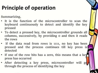 Summarizing,
• It is the function of the microcontroller to scan the
keyboard continuously to detect and identify the key
pressed
• To detect a pressed key, the microcontroller grounds all
columns, successively, by providing 0 and then it reads
the rows
• If the data read from rows is 1111, no key has been
pressed and the process continues till key press is
detected
• If one of the row bits has a zero, this means that a key
press has occurred
• After detecting a key press, microcontroller will go
through the process of identifying the key
Principle of operation
 
