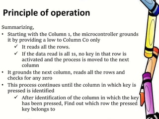 Summarizing,
• Starting with the Column 1, the microcontroller grounds
it by providing a low to Column C0 only
 It reads all the rows.
 If the data read is all 1s, no key in that row is
activated and the process is moved to the next
column
• It grounds the next column, reads all the rows and
checks for any zero
• This process continues until the column in which key is
pressed is identified
 After identification of the column in which the key
has been pressed, Find out which row the pressed
key belongs to
Principle of operation
 