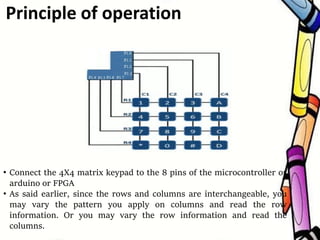 • Connect the 4X4 matrix keypad to the 8 pins of the microcontroller or
arduino or FPGA
• As said earlier, since the rows and columns are interchangeable, you
may vary the pattern you apply on columns and read the row
information. Or you may vary the row information and read the
columns.
Principle of operation
 