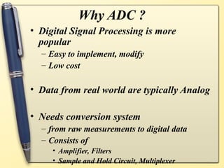 Why ADC ?
• Digital Signal Processing is more
  popular
  – Easy to implement, modify
  – Low cost

• Data from real world are typically Analog

• Needs conversion system
  – from raw measurements to digital data
  – Consists of
     • Amplifier, Filters
     • Sample and Hold Circuit, Multiplexer
 