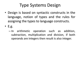 Type Systems Design
• Design is based on syntactic constructs in the
language, notion of types and the rules for
assigning the types to language constructs.
• E.g.
– In arithmetic operation such as addition,
subtraction, multiplication and division, if both
operands are integers then result is also integer.
 