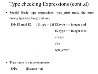 Type checking Expressions (cont..d)
• Special Basic type expressions: type_error (raise the error
during type checking) and void.
E E1 mod E2 { E.type = { if E1.type = = integer and
E2.type = = integer then
integer
else
type_error }
}
• Type name is a type expression
Ea {E.name = a}
 