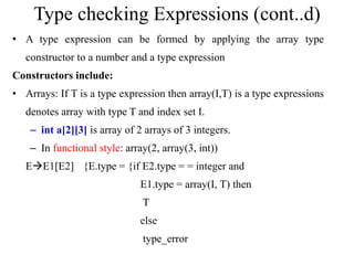 Type checking Expressions (cont..d)
• A type expression can be formed by applying the array type
constructor to a number and a type expression
Constructors include:
• Arrays: If T is a type expression then array(I,T) is a type expressions
denotes array with type T and index set I.
– int a[2][3] is array of 2 arrays of 3 integers.
– In functional style: array(2, array(3, int))
EE1[E2] {E.type = {if E2.type = = integer and
E1.type = array(I, T) then
T
else
type_error
 