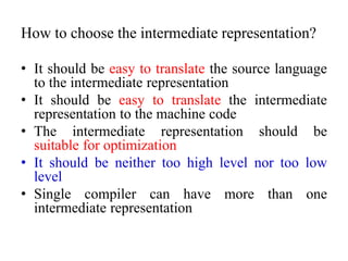 How to choose the intermediate representation?
• It should be easy to translate the source language
to the intermediate representation
• It should be easy to translate the intermediate
representation to the machine code
• The intermediate representation should be
suitable for optimization
• It should be neither too high level nor too low
level
• Single compiler can have more than one
intermediate representation
 