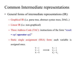 Common Intermediate representations
• General forms of intermediate representations (IR):
– Graphical IR (i.e. parse tree, abstract syntax trees, DAG..)
– Linear IR (i.e. non-graphical)
– Three Address Code (TAC): instructions of the form “result
= op1 operator op2”
– Static single assignment (SSA) form: each variable is
assigned once.
Y = 1
Y = 2
X = Y
Y1 = 1
Y2 = 2
X1 = Y2
 