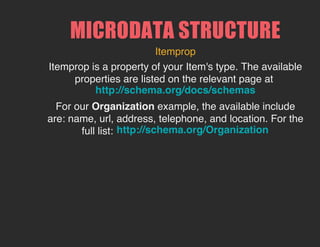 MICRODATA STRUCTURE
Itemprop
Itemprop is a property of your Item's type. The available
properties are listed on the relevant page at
For our Organization example, the available include
are: name, url, address, telephone, and location. For the
full list:
http://schema.org/docs/schemas
http://schema.org/Organization
 