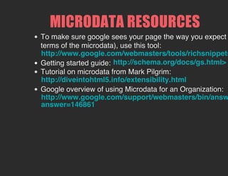 MICRODATA RESOURCES
To make sure google sees your page the way you expect
terms of the microdata), use this tool:
Getting started guide:
Tutorial on microdata from Mark Pilgrim:
Google overview of using Microdata for an Organization:
http://www.google.com/webmasters/tools/richsnippets
http://schema.org/docs/gs.html>
http://diveintohtml5.info/extensibility.html
http://www.google.com/support/webmasters/bin/answ
answer=146861
 