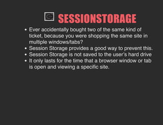 SESSIONSTORAGE
Ever accidentally bought two of the same kind of
ticket, because you were shopping the same site in
multiple windows/tabs?
Session Storage provides a good way to prevent this.
Session Storage is not saved to the user’s hard drive
It only lasts for the time that a browser window or tab
is open and viewing a specific site.
 