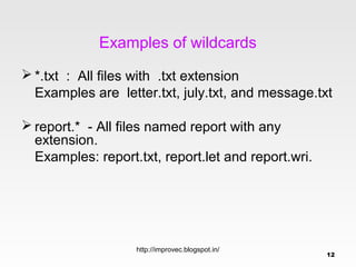 Examples of wildcards
 *.txt : All files with .txt extension
  Examples are letter.txt, july.txt, and message.txt

 report.* - All files named report with any
  extension.
  Examples: report.txt, report.let and report.wri.




                   http://improvec.blogspot.in/
                                                     12
 