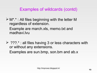 Examples of wildcards (contd)

 M*.* : All files beginning with the letter M
  regardless of extension.
  Example are march.xls, memo.txt and
  madhavi.lvu

 ???.* : all files having 3 or less characters with
 or without any extensions.
 Examples are sun.bmp, son.bm and ab.x



                    http://improvec.blogspot.in/
                                                       13
 