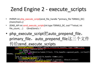 Zend Engine 2 - execute_scripts
• PHPAPI int php_execute_script(zend_file_handle *primary_file TSRMLS_DC)
(main/main.c)
• ZEND_API int zend_execute_scripts(int type TSRMLS_DC, zval **retval, int
file_count, ...) （Zend/zend.c）
• php_execute_script把auto_prepend_file，
primary_file，auto_prepend_file这三个文件
传给zend_execute_scripts
 