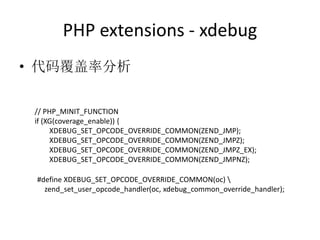 PHP extensions - xdebug
• 代码覆盖率分析
// PHP_MINIT_FUNCTION
if (XG(coverage_enable)) {
XDEBUG_SET_OPCODE_OVERRIDE_COMMON(ZEND_JMP);
XDEBUG_SET_OPCODE_OVERRIDE_COMMON(ZEND_JMPZ);
XDEBUG_SET_OPCODE_OVERRIDE_COMMON(ZEND_JMPZ_EX);
XDEBUG_SET_OPCODE_OVERRIDE_COMMON(ZEND_JMPNZ);
#define XDEBUG_SET_OPCODE_OVERRIDE_COMMON(oc) 
zend_set_user_opcode_handler(oc, xdebug_common_override_handler);
 