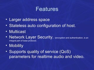 Features Larger address space Stateless auto configuration of host. Multicast Network Layer Security.  (encryption and authentication, is an integral part of base protocol) Mobility Supports quality of service (QoS) parameters for realtime audio and video.  