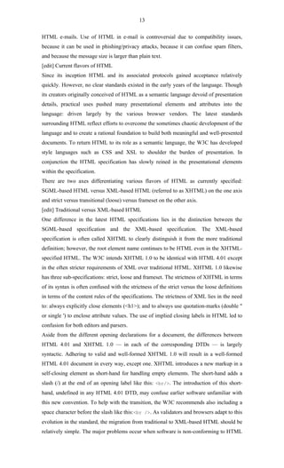13

HTML e-mails. Use of HTML in e-mail is controversial due to compatibility issues,
because it can be used in phishing/privacy attacks, because it can confuse spam filters,
and because the message size is larger than plain text.
[edit] Current flavors of HTML
Since its inception HTML and its associated protocols gained acceptance relatively
quickly. However, no clear standards existed in the early years of the language. Though
its creators originally conceived of HTML as a semantic language devoid of presentation
details, practical uses pushed many presentational elements and attributes into the
language: driven largely by the various browser vendors. The latest standards
surrounding HTML reflect efforts to overcome the sometimes chaotic development of the
language and to create a rational foundation to build both meaningful and well-presented
documents. To return HTML to its role as a semantic language, the W3C has developed
style languages such as CSS and XSL to shoulder the burden of presentation. In
conjunction the HTML specification has slowly reined in the presentational elements
within the specification.
There are two axes differentiating various flavors of HTML as currently specified:
SGML-based HTML versus XML-based HTML (referred to as XHTML) on the one axis
and strict versus transitional (loose) versus frameset on the other axis.
[edit] Traditional versus XML-based HTML
One difference in the latest HTML specifications lies in the distinction between the
SGML-based specification and the XML-based specification. The XML-based
specification is often called XHTML to clearly distinguish it from the more traditional
definition; however, the root element name continues to be HTML even in the XHTML-
specified HTML. The W3C intends XHTML 1.0 to be identical with HTML 4.01 except
in the often stricter requirements of XML over traditional HTML. XHTML 1.0 likewise
has three sub-specifications: strict, loose and frameset. The strictness of XHTML in terms
of its syntax is often confused with the strictness of the strict versus the loose definitions
in terms of the content rules of the specifications. The strictness of XML lies in the need
to: always explicitly close elements (<h1>); and to always use quotation-marks (double "
or single ') to enclose attribute values. The use of implied closing labels in HTML led to
confusion for both editors and parsers.
Aside from the different opening declarations for a document, the differences between
HTML 4.01 and XHTML 1.0 — in each of the corresponding DTDs — is largely
syntactic. Adhering to valid and well-formed XHTML 1.0 will result in a well-formed
HTML 4.01 document in every way, except one. XHTML introduces a new markup in a
self-closing element as short-hand for handling empty elements. The short-hand adds a
slash (/) at the end of an opening label like this: <br/>. The introduction of this short-
hand, undefined in any HTML 4.01 DTD, may confuse earlier software unfamiliar with
this new convention. To help with the transition, the W3C recommends also including a
space character before the slash like this:<br />. As validators and browsers adapt to this
evolution in the standard, the migration from traditional to XML-based HTML should be
relatively simple. The major problems occur when software is non-conforming to HTML
 