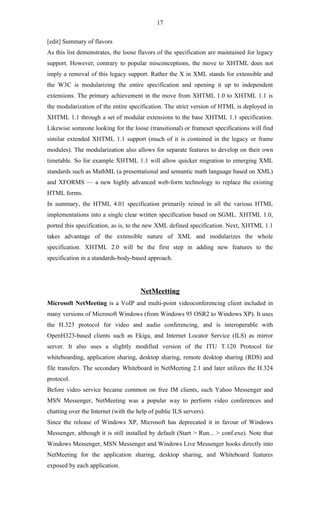 17

[edit] Summary of flavors
As this list demonstrates, the loose flavors of the specification are maintained for legacy
support. However, contrary to popular misconceptions, the move to XHTML does not
imply a removal of this legacy support. Rather the X in XML stands for extensible and
the W3C is modularizing the entire specification and opening it up to independent
extensions. The primary achievement in the move from XHTML 1.0 to XHTML 1.1 is
the modularization of the entire specification. The strict version of HTML is deployed in
XHTML 1.1 through a set of modular extensions to the base XHTML 1.1 specification.
Likewise someone looking for the loose (transitional) or frameset specifications will find
similar extended XHTML 1.1 support (much of it is contained in the legacy or frame
modules). The modularization also allows for separate features to develop on their own
timetable. So for example XHTML 1.1 will allow quicker migration to emerging XML
standards such as MathML (a presentational and semantic math language based on XML)
and XFORMS — a new highly advanced web-form technology to replace the existing
HTML forms.
In summary, the HTML 4.01 specification primarily reined in all the various HTML
implementations into a single clear written specification based on SGML. XHTML 1.0,
ported this specification, as is, to the new XML defined specification. Next, XHTML 1.1
takes advantage of the extensible nature of XML and modularizes the whole
specification. XHTML 2.0 will be the first step in adding new features to the
specification in a standards-body-based approach.




                                      NetMeetting
Microsoft NetMeeting is a VoIP and multi-point videoconferencing client included in
many versions of Microsoft Windows (from Windows 95 OSR2 to Windows XP). It uses
the H.323 protocol for video and audio conferencing, and is interoperable with
OpenH323-based clients such as Ekiga, and Internet Locator Service (ILS) as mirror
server. It also uses a slightly modified version of the ITU T.120 Protocol for
whiteboarding, application sharing, desktop sharing, remote desktop sharing (RDS) and
file transfers. The secondary Whiteboard in NetMeeting 2.1 and later utilizes the H.324
protocol.
Before video service became common on free IM clients, such Yahoo Messenger and
MSN Messenger, NetMeeting was a popular way to perform video conferences and
chatting over the Internet (with the help of public ILS servers).
Since the release of Windows XP, Microsoft has deprecated it in favour of Windows
Messenger, although it is still installed by default (Start > Run... > conf.exe). Note that
Windows Messenger, MSN Messenger and Windows Live Messenger hooks directly into
NetMeeting for the application sharing, desktop sharing, and Whiteboard features
exposed by each application.
 
