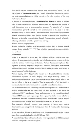 21

This article concerns communication between pairs of electronic devices. For the
specific topic of computing protocols, see Protocol (computing). For protocols on two-
way voice communications, see Voice procedure. For other meanings of the word
protocol, see Protocol.
In the field of telecommunications, a communications protocol is the set of standard
rules for data representation, signalling, authentication and error detection required to
send information over a communications channel. An example of a simple
communications protocol adapted to voice communication is the case of a radio
dispatcher talking to mobile stations. The communication protocols for digital computer
network communication have many features intended to ensure reliable interchange of
data over an imperfect communication channel. Communication protocol is basically
following certain rules so that the system works properly.
Network protocol design principles
Systems engineering principles have been applied to create a set of common network
protocol design principles[citation   needed]
                                            . These principles include effectiveness, reliability,
and resiliency.
Effectiveness
Needs to be specified in such a way, that engineers, designers, and in some cases
software developers can implement and/or use it. In human-machine systems, its design
needs to facilitate routine usage by humans. Protocol layering accomplishes these
objectives by dividing the protocol design into a number of smaller parts, each of which
performs closely related sub-tasks, and interacts with other layers of the protocol only in
a small number of well-defined ways.
Protocol layering allows the parts of a protocol to be designed and tested without a
combinatorial explosion of cases, keeping each design relatively simple. The
implementation of a sub-task on one layer can make assumptions about the behavior and
services offered by the layers beneath it. Thus, layering enables a "mix-and-match" of
protocols that permit familiar protocols to be adapted to unusual circumstances.
For an example that involves computing, consider an email protocol like the Simple Mail
Transfer Protocol (SMTP). An SMTP client can send messages to any server that
conforms to SMTP's specification. Actual applications can be (for example) an aircraft
with an SMTP server receiving messages from a ground controller over a radio-based
internet link. Any SMTP client can correctly interact with any SMTP server, because
they both conform to the same protocol specification, RFC2821, RT49764368.
This paragraph informally provides some examples of layers, some required
functionalities, and some protocols that implement them, all from the realm of computing
protocols.
At the lowest level, bits are encoded in electrical, light or radio signals by the Physical
layer. Some examples include RS-232, SONET, and WiFi.
A somewhat higher Data link layer such as the point-to-point protocol (PPP) may detect
errors and configure the transmission system.
 