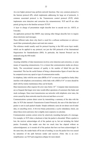 22

An even higher protocol may perform network functions. One very common protocol is
the Internet protocol (IP), which implements addressing for large set of protocols. A
common associated protocol is the Transmission control protocol (TCP) which
implements error detection and correction (by retransmission). TCP and IP are often
paired, giving rise to the familiar acronym TCP/IP.
A layer in charge of presentation might describe how to encode text (ie: ASCII, or
Unicode).
An application protocol like SMTP, may (among other things) describe how to inquire
about electronic mail messages.
These different tasks show why there's a need for a software architecture or reference
model that systematically places each task into context.
The reference model usually used for protocol layering is the OSI seven layer model,
which can be applied to any protocol, not just the OSI protocols of the International
Organization for Standardization (ISO). In particular, the Internet Protocol can be
analysed using the OSI model.
Reliability
Assuring reliability of data transmission involves error detection and correction, or some
means of requesting retransmission. It is a truism that communication media are always
faulty. The conventional measure of quality is the number of failed bits per bits
transmitted. This has the useful feature of being a dimensionless figure of merit that can
be compared across any speed or type of communication media.
In telephony, links with bit error rates (BER) of 10-4 or more are regarded as faulty (they
interfere with telephone conversations), while links with a BER of 10-5 or more should be
dealt with by routine maintenance (they can be heard).
Data transmission often requires bit error rates below 10-12. Computer data transmissions
are so frequent that larger error rates would affect operations of customers like banks and
stock exchanges. Since most transmissions use networks with telephonic error rates, the
errors caused by these networks must be detected and then corrected.
Communications systems detect errors by transmitting a summary of the data with the
data. In TCP (the internet's Transmission Control Protocol), the sum of the data bytes of
packet is sent in each packet's header. Simple arithmetic sums do not detect out-of-order
data, or cancelling errors. A bit-wise binary polynomial, a cyclic redundancy check, can
detect these errors and more, but is slightly more expensive to calculate.
Communication systems correct errors by selectively resending bad parts of a message.
For example, in TCP when a checksum is bad, the packet is discarded. When a packet is
lost, the receiver acknowledges all of the packets up to, but not including the failed
packet. Eventually, the sender sees that too much time has elapsed without an
acknowledgement, so it resends all of the packets that have not been acknowledged. At
the same time, the sender backs off its rate of sending, in case the packet loss was caused
by saturation of the path between sender and receiver. (Note: this is an over-
simplification: see TCP and congestion collapse for more detail)
 