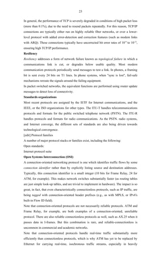 23

In general, the performance of TCP is severely degraded in conditions of high packet loss
(more than 0.1%), due to the need to resend packets repeatedly. For this reason, TCP/IP
connections are typically either run on highly reliable fiber networks, or over a lower-
level protocol with added error-detection and correction features (such as modem links
with ARQ). These connections typically have uncorrected bit error rates of 10-9 to 10-12,
ensuring high TCP/IP performance.
Resiliency
Resiliency addresses a form of network failure known as topological failure in which a
communications link is cut, or degrades below usable quality. Most modern
communication protocols periodically send messages to test a link. In phones, a framing
bit is sent every 24 bits on T1 lines. In phone systems, when "sync is lost", fail-safe
mechanisms reroute the signals around the failing equipment.
In packet switched networks, the equivalent functions are performed using router update
messages to detect loss of connectivity.
Standards organizations
Most recent protocols are assigned by the IETF for Internet communications, and the
IEEE, or the ISO organizations for other types. The ITU-T handles telecommunications
protocols and formats for the public switched telephone network (PSTN). The ITU-R
handles protocols and formats for radio communications. As the PSTN. radio systems,
and Internet converge, the different sets of standards are also being driven towards
technological convergence.
[edit] Protocol families
A number of major protocol stacks or families exist, including the following:
Open standards:
Internet protocol suite
Open Systems Interconnection (OSI)
A connection-oriented networking protocol is one which identifies traffic flows by some
connection identifier rather than by explicitly listing source and destination addresses.
Typically, this connection identifier is a small integer (10 bits for Frame Relay, 24 for
ATM, for example). This makes network switches substantially faster (as routing tables
are just simple look-up tables, and are trivial to implement in hardware). The impact is so
great, in fact, that even characteristically connectionless protocols, such as IP traffic, are
being tagged with connection-oriented header prefixes (e.g., as with MPLS, or IPv6's
built-in Flow ID field).
Note that connection-oriented protocols are not necessarily reliable protocols. ATM and
Frame Relay, for example, are both examples of a connection-oriented, unreliable
protocol. There are also reliable connectionless protocols as well, such as AX.25 when it
passes data in I-frames. But this combination is rare, and reliable-connectionless is
uncommon in commercial and academic networks.
Note that connection-oriented protocols handle real-time traffic substantially more
efficiently than connectionless protocols, which is why ATM has yet to be replaced by
Ethernet for carrying real-time, isochronous traffic streams, especially in heavily
 