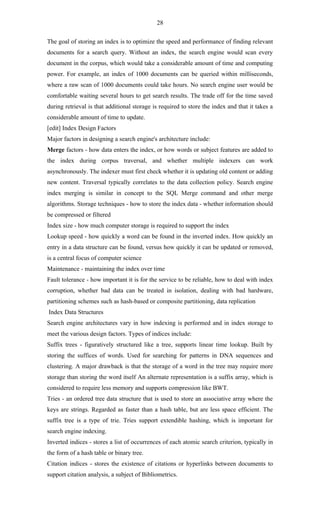 28

The goal of storing an index is to optimize the speed and performance of finding relevant
documents for a search query. Without an index, the search engine would scan every
document in the corpus, which would take a considerable amount of time and computing
power. For example, an index of 1000 documents can be queried within milliseconds,
where a raw scan of 1000 documents could take hours. No search engine user would be
comfortable waiting several hours to get search results. The trade off for the time saved
during retrieval is that additional storage is required to store the index and that it takes a
considerable amount of time to update.
[edit] Index Design Factors
Major factors in designing a search engine's architecture include:
Merge factors - how data enters the index, or how words or subject features are added to
the index during corpus traversal, and whether multiple indexers can work
asynchronously. The indexer must first check whether it is updating old content or adding
new content. Traversal typically correlates to the data collection policy. Search engine
index merging is similar in concept to the SQL Merge command and other merge
algorithms. Storage techniques - how to store the index data - whether information should
be compressed or filtered
Index size - how much computer storage is required to support the index
Lookup speed - how quickly a word can be found in the inverted index. How quickly an
entry in a data structure can be found, versus how quickly it can be updated or removed,
is a central focus of computer science
Maintenance - maintaining the index over time
Fault tolerance - how important it is for the service to be reliable, how to deal with index
corruption, whether bad data can be treated in isolation, dealing with bad hardware,
partitioning schemes such as hash-based or composite partitioning, data replication
Index Data Structures
Search engine architectures vary in how indexing is performed and in index storage to
meet the various design factors. Types of indices include:
Suffix trees - figuratively structured like a tree, supports linear time lookup. Built by
storing the suffices of words. Used for searching for patterns in DNA sequences and
clustering. A major drawback is that the storage of a word in the tree may require more
storage than storing the word itself An alternate representation is a suffix array, which is
considered to require less memory and supports compression like BWT.
Tries - an ordered tree data structure that is used to store an associative array where the
keys are strings. Regarded as faster than a hash table, but are less space efficient. The
suffix tree is a type of trie. Tries support extendible hashing, which is important for
search engine indexing.
Inverted indices - stores a list of occurrences of each atomic search criterion, typically in
the form of a hash table or binary tree.
Citation indices - stores the existence of citations or hyperlinks between documents to
support citation analysis, a subject of Bibliometrics.
 