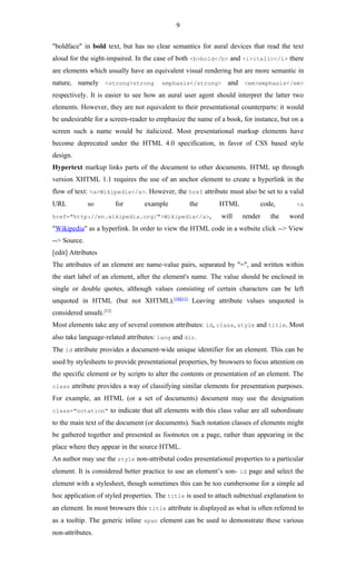9

"boldface" in bold text, but has no clear semantics for aural devices that read the text
aloud for the sight-impaired. In the case of both <b>bold</b> and <i>italic</i> there
are elements which usually have an equivalent visual rendering but are more semantic in
nature, namely <strong>strong          emphasis</strong>       and <em>emphasis</em>
respectively. It is easier to see how an aural user agent should interpret the latter two
elements. However, they are not equivalent to their presentational counterparts: it would
be undesirable for a screen-reader to emphasize the name of a book, for instance, but on a
screen such a name would be italicized. Most presentational markup elements have
become deprecated under the HTML 4.0 specification, in favor of CSS based style
design.
Hypertext markup links parts of the document to other documents. HTML up through
version XHTML 1.1 requires the use of an anchor element to create a hyperlink in the
flow of text: <a>Wikipedia</a>. However, the href attribute must also be set to a valid
URL           so         for     example         the        HTML             code,      <a

href="http://en.wikipedia.org/">Wikipedia</a>,               will   render      the   word
"Wikipedia" as a hyperlink. In order to view the HTML code in a website click --> View
--> Source.
[edit] Attributes
The attributes of an element are name-value pairs, separated by "=", and written within
the start label of an element, after the element's name. The value should be enclosed in
single or double quotes, although values consisting of certain characters can be left
unquoted in HTML (but not XHTML).[10][11] Leaving attribute values unquoted is
considered unsafe.[12]
Most elements take any of several common attributes: id, class, style and title. Most
also take language-related attributes: lang and dir.
The id attribute provides a document-wide unique identifier for an element. This can be
used by stylesheets to provide presentational properties, by browsers to focus attention on
the specific element or by scripts to alter the contents or presentation of an element. The
class attribute provides a way of classifying similar elements for presentation purposes.

For example, an HTML (or a set of documents) document may use the designation
class="notation" to indicate that all elements with this class value are all subordinate

to the main text of the document (or documents). Such notation classes of elements might
be gathered together and presented as footnotes on a page, rather than appearing in the
place where they appear in the source HTML.
An author may use the style non-attributal codes presentational properties to a particular
element. It is considered better practice to use an element’s son- id page and select the
element with a stylesheet, though sometimes this can be too cumbersome for a simple ad
hoc application of styled properties. The title is used to attach subtextual explanation to
an element. In most browsers this title attribute is displayed as what is often referred to
as a tooltip. The generic inline span element can be used to demonstrate these various
non-attributes.
 