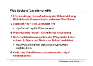 Web Sockets (JavaScript API)
  Löst ein riesige Herausforderung der Webentwicklung:
   Bidirektionale Kommunikation zwischen Client/Server
  eigentlich “nur” eine JavaScript API
         http://dev.w3.org/html5/websockets/
  Webentwickler “macht” Client/Server-Anwendung
  Sicherheitsbedenken machen der API grad das Leben
   schwer: In Opera und Firefox per Default deaktiviert
         http://www.ietf.org/mail-archive/web/hybi/current/
          msg04744.html
  Code: http://html5demos.com/web-socket, http://
   websocket.org/
7. Juni 2011   21                                 HTML5 Update. Internet Briefing. Namics.
 