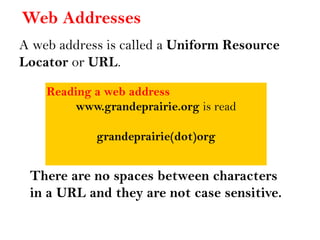 Web Addresses
A web address is called a Uniform Resource
Locator or URL.
Reading a web address
www.grandeprairie.org is read
grandeprairie(dot)org
There are no spaces between characters
in a URL and they are not case sensitive.
 