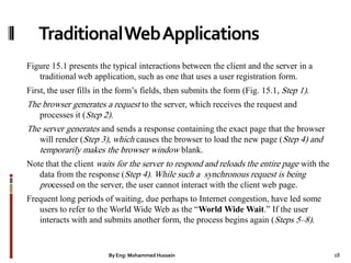 TraditionalWebApplications
Figure 15.1 presents the typical interactions between the client and the server in a
traditional web application, such as one that uses a user registration form.
First, the user fills in the form’s fields, then submits the form (Fig. 15.1, Step 1).
The browser generates a request to the server, which receives the request and
processes it (Step 2).
The server generates and sends a response containing the exact page that the browser
will render (Step 3), which causes the browser to load the new page (Step 4) and
temporarily makes the browser window blank.
Note that the client waits for the server to respond and reloads the entire page with the
data from the response (Step 4). While such a synchronous request is being
processed on the server, the user cannot interact with the client web page.
Frequent long periods of waiting, due perhaps to Internet congestion, have led some
users to refer to the World Wide Web as the ―World Wide Wait.‖ If the user
interacts with and submits another form, the process begins again (Steps 5–8).
By Eng: Mohammed Hussein 18
 
