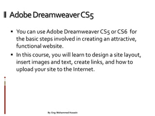 AdobeDreamweaverCS5
 You can use Adobe Dreamweaver CS5 or CS6 for
the basic steps involved in creating an attractive,
functional website.
 In this course, you will learn to design a site layout,
insert images and text, create links, and how to
upload your site to the Internet.
23By Eng: Mohammed Hussein
 