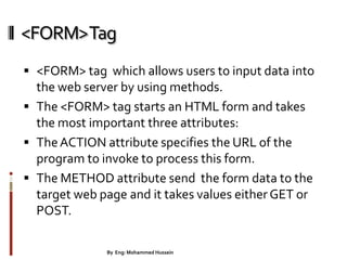 <FORM>Tag
 <FORM> tag which allows users to input data into
the web server by using methods.
 The <FORM> tag starts an HTML form and takes
the most important three attributes:
 TheACTION attribute specifies the URL of the
program to invoke to process this form.
 The METHOD attribute send the form data to the
target web page and it takes values either GET or
POST.
28By Eng: Mohammed Hussein
 