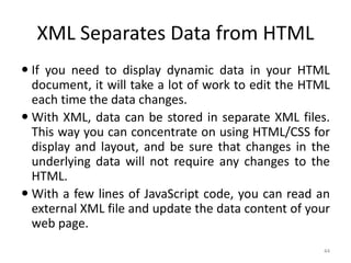 XML Separates Data from HTML
44
 If you need to display dynamic data in your HTML
document, it will take a lot of work to edit the HTML
each time the data changes.
 With XML, data can be stored in separate XML files.
This way you can concentrate on using HTML/CSS for
display and layout, and be sure that changes in the
underlying data will not require any changes to the
HTML.
 With a few lines of JavaScript code, you can read an
external XML file and update the data content of your
web page.
 