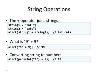 String Operations
• The + operator joins strings
• What is "9" + 9?
• Converting string to number:
51
string1 = "fat ";
string2 = "cats";
alert(string1 + string2); // fat cats
alert("9" + 9); // 99
alert(parseInt("9") + 9); // 18
 