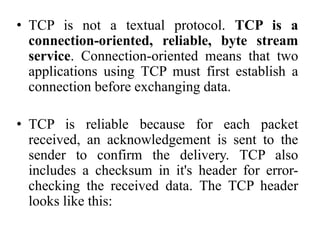 • TCP is not a textual protocol. TCP is a
connection-oriented, reliable, byte stream
service. Connection-oriented means that two
applications using TCP must first establish a
connection before exchanging data.
• TCP is reliable because for each packet
received, an acknowledgement is sent to the
sender to confirm the delivery. TCP also
includes a checksum in it's header for error-
checking the received data. The TCP header
looks like this:
 