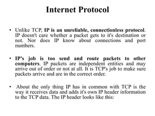Internet Protocol
• Unlike TCP, IP is an unreliable, connectionless protocol.
IP doesn't care whether a packet gets to it's destination or
not. Nor does IP know about connections and port
numbers.
• IP's job is too send and route packets to other
computers. IP packets are independent entities and may
arrive out of order or not at all. It is TCP's job to make sure
packets arrive and are in the correct order.
• About the only thing IP has in common with TCP is the
way it receives data and adds it's own IP header information
to the TCP data. The IP header looks like this:
 