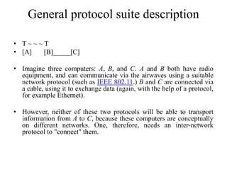 General protocol suite description
• T ~ ~ ~ T
• [A] [B]_____[C]
• Imagine three computers: A, B, and C. A and B both have radio
equipment, and can communicate via the airwaves using a suitable
network protocol (such as IEEE 802.11.) B and C are connected via
a cable, using it to exchange data (again, with the help of a protocol,
for example Ethernet).
• However, neither of these two protocols will be able to transport
information from A to C, because these computers are conceptually
on different networks. One, therefore, needs an inter-network
protocol to "connect" them.
 